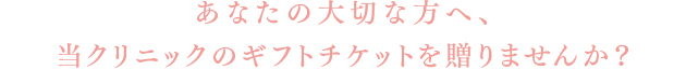 あなたの大切な方へ、当クリニックのギフトチケットを贈りませんか？